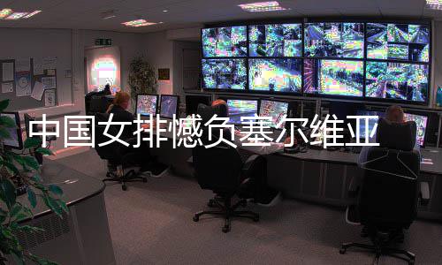 遇4憾负女排连败维亚中国 遭塞尔